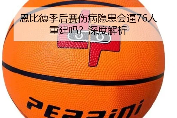 恩比德季后赛伤病隐患会逼76人重建吗?深度解析